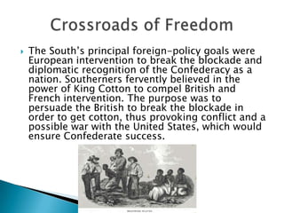 The South’s principal foreign-policy goals were European intervention to break the blockade and diplomatic recognition of the Confederacy as a nation. Southerners fervently believed in the power of King Cotton to compel British and French intervention. The purpose was to persuade the British to break the blockade in order to get cotton, thus provoking conflict and a possible war with the United States, which would ensure Confederate success.Crossroads of Freedom