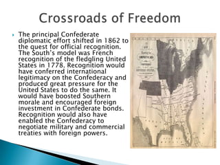 Crossroads of FreedomThe principal Confederate diplomatic effort shifted in 1862 to the quest for official recognition. The South’s model was French recognition of the fledgling United States in 1778. Recognition would have conferred international legitimacy on the Confederacy and produced great pressure for the United States to do the same. It would have boosted Southern morale and encouraged foreign investment in Confederate bonds. Recognition would also have enabled the Confederacy to negotiate military and commercial treaties with foreign powers.