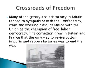 Many of the gentry and aristocracy in Britain tended to sympathize with the Confederacy, while the working class identified with the Union as the champion of free-labor democracy. The conviction grew in Britain and France that the only way to revive cotton imports and reopen factories was to end the war.Crossroads of Freedom