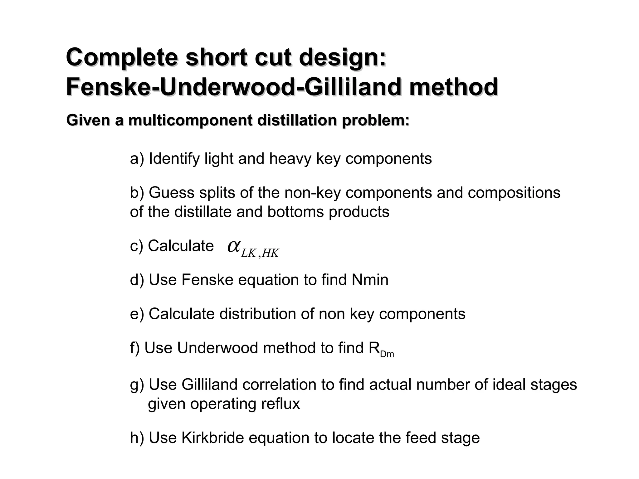 Complete short cut design:  Fenske-Underwood-Gilliland method Given a multicomponent distillation problem: a) Identify light and heavy key components b) Guess splits of the non-key components and compositions of the distillate and bottoms products c) Calculate  d) Use Fenske equation to find Nmin e) Calculate distribution of non key components f) Use Underwood method to find R Dm g) Use Gilliland correlation to find actual number of ideal stages   given operating reflux h) Use Kirkbride equation to locate the feed stage  