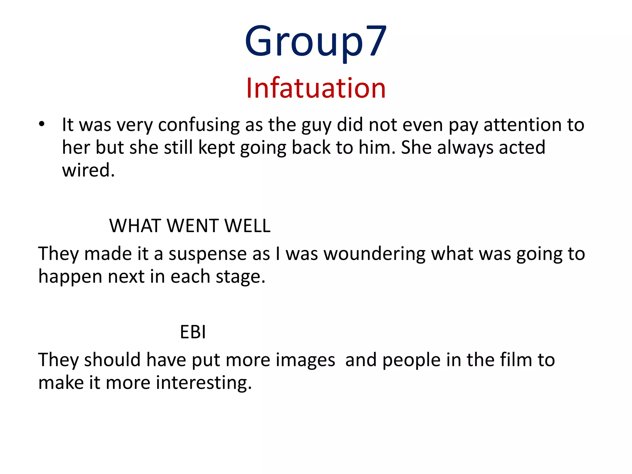 Group7
                        Infatuation
• It was very confusing as the guy did not even pay attention to
  her but she still kept going back to him. She always acted
  wired.

       WHAT WENT WELL
They made it a suspense as I was woundering what was going to
happen next in each stage.

                EBI
They should have put more images and people in the film to
make it more interesting.
 