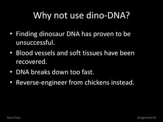 Why not use dino-DNA?
  • Finding dinosaur DNA has proven to be
    unsuccessful.
  • Blood vessels and soft tissues have been
    recovered.
  • DNA breaks down too fast.
  • Reverse-engineer from chickens instead.



Steve Pace                                     Assignment #1
 