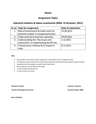 Notice

                                         Assignment Topics

  Industrial relations & labour enactments (MBA- III Semester, 2011)
Sr.no Topic for assignment                                                   Date of submission
   1. Role of Government & trade union for                                   15.09.2011
      domestic worker in unorganized sector.
   2. Trade union & its business relevance                                   29.09.2011
   3. Understanding the “Key Issues and                                      1.11.2011
      Constraints” in implementing the RTI Act
   4. E-Governance initiative & its impact in                                8.11.2011
      India


Note:

        Every student must have to submit assignment in hand written form in assignment copy.
        In Assignment sheet students have to add referencing at the end.( Referencing: books/ journals/ internet)
        Assignment will be accepted on specific date of submission.
        Data collection must be relevant with topics.
        In case of doubt consult with me
        It is part of your curriculum.




Priyanka D. Sharma                                                                     Anant Kr. Srivastava

(Faculty of Management Science)                                                        (Faculty Incharge- MBA)



Date: 18.08.2011
 