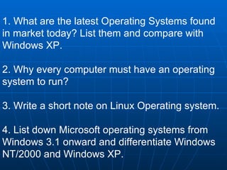 1. What are the latest Operating Systems found in market today? List them and compare with Windows XP. 2. Why every computer must have an operating system to run? 3. Write a short note on Linux Operating system. 4. List down Microsoft operating systems from Windows 3.1 onward and differentiate Windows NT/2000 and Windows XP.   