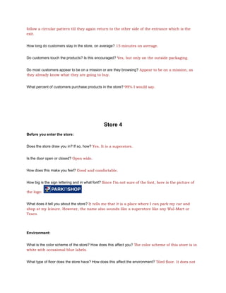 follow a circular pattern till they again return to the other side of the entrance which is the
exit.


How long do customers stay in the store, on average? 15 minutes on average.


Do customers touch the products? Is this encouraged? Yes, but only on the outside packaging.


Do most customers appear to be on a mission or are they browsing? Appear to be on a mission, as
they already know what they are going to buy.


What percent of customers purchase products in the store? 99% I would say.




                                               Store 4
Before you enter the store:


Does the store draw you in? If so, how? Yes. It is a superstore.


Is the door open or closed? Open wide.


How does this make you feel? Good and comfortable.


How big is the sign lettering and in what font? Since I’m not sure of the font, here is the picture of

the logo:


What does it tell you about the store? It tells me that it is a place where I can park my car and
shop at my leisure. However, the name also sounds like a superstore like any Wal-Mart or
Tesco.




Environment:


What is the color scheme of the store? How does this affect you? The color scheme of this store is in
white with occasional blue labels.


What type of floor does the store have? How does this affect the environment? Tiled floor. It does not
 