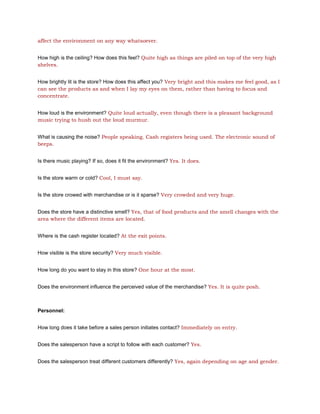 affect the environment on any way whatsoever.


How high is the ceiling? How does this feel? Quite high as things are piled on top of the very high
shelves.


How brightly lit is the store? How does this affect you? Very bright and this makes me feel good, as I
can see the products as and when I lay my eyes on them, rather than having to focus and
concentrate.


How loud is the environment? Quite loud actually, even though there is a pleasant background
music trying to hush out the loud murmur.


What is causing the noise? People speaking. Cash registers being used. The electronic sound of
beeps.


Is there music playing? If so, does it fit the environment? Yes. It does.


Is the store warm or cold? Cool, I must say.


Is the store crowed with merchandise or is it sparse? Very crowded and very huge.


Does the store have a distinctive smell? Yes, that of food products and the smell changes with the
area where the different items are located.


Where is the cash register located? At the exit points.


How visible is the store security? Very much visible.


How long do you want to stay in this store? One hour at the most.


Does the environment influence the perceived value of the merchandise? Yes. It is quite posh.



Personnel:


How long does it take before a sales person initiates contact? Immediately on entry.


Does the salesperson have a script to follow with each customer? Yes.


Does the salesperson treat different customers differently? Yes, again depending on age and gender.
 