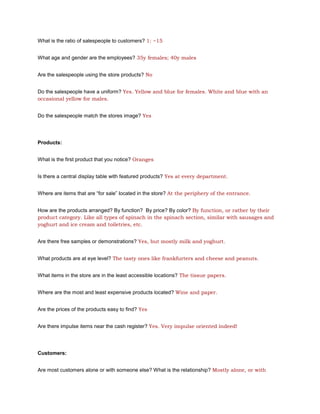 What is the ratio of salespeople to customers? 1: ~15


What age and gender are the employees? 35y females; 40y males


Are the salespeople using the store products? No


Do the salespeople have a uniform? Yes. Yellow and blue for females. White and blue with an
occasional yellow for males.


Do the salespeople match the stores image? Yes




Products:


What is the first product that you notice? Oranges


Is there a central display table with featured products? Yes at every department.


Where are items that are “for sale” located in the store? At the periphery of the entrance.


How are the products arranged? By function? By price? By color? By function, or rather by their
product category. Like all types of spinach in the spinach section, similar with sausages and
yoghurt and ice cream and toiletries, etc.


Are there free samples or demonstrations? Yes, but mostly milk and yoghurt.


What products are at eye level? The tasty ones like frankfurters and cheese and peanuts.


What items in the store are in the least accessible locations? The tissue papers.


Where are the most and least expensive products located? Wine and paper.


Are the prices of the products easy to find? Yes


Are there impulse items near the cash register? Yes. Very impulse oriented indeed!




Customers:


Are most customers alone or with someone else? What is the relationship? Mostly alone, or with
 
