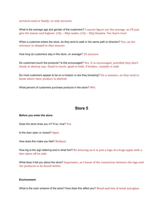 servants and/or family; or only servants.


What is the average age and gender of the customers? I cannot figure out the average, so I’ll just
give the lowest and highest: (10y – 80y) males, (15y – 85y) females. Yes that’s true!


When a customer enters the store, do they tend to walk in the same path or direction? Yes, as the
entrance in shaped in that manner.


How long do customers stay in the store, on average? 25 minutes


Do customers touch the products? Is this encouraged? Yes. It is encouraged, provided they don’t
break or destroy any. Good to touch, good to hold, if broken, consider it sold.


Do most customers appear to be on a mission or are they browsing? On a mission, as they tend to
know where their product is shelved.


What percent of customers purchase products in the store? 99%




                                               Store 5
Before you enter the store:


Does the store draw you in? If so, how? Yes


Is the door open or closed? Open


How does this make you feel? Brilliant


How big is the sign lettering and in what font? No lettering as it is just a logo of a huge apple with a
bite taken off its side.


What does it tell you about the store? Impressive, as I know of the connection between the logo and
the products to be found within.




Environment:


What is the color scheme of the store? How does this affect you? Wood and lots of wood and glass
 
