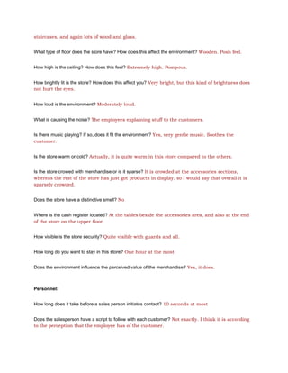 staircases, and again lots of wood and glass.


What type of floor does the store have? How does this affect the environment? Wooden. Posh feel.


How high is the ceiling? How does this feel? Extremely high. Pompous.


How brightly lit is the store? How does this affect you? Very bright, but this kind of brightness does
not hurt the eyes.


How loud is the environment? Moderately loud.


What is causing the noise? The employees explaining stuff to the customers.


Is there music playing? If so, does it fit the environment? Yes, very gentle music. Soothes the
customer.


Is the store warm or cold? Actually, it is quite warm in this store compared to the others.


Is the store crowed with merchandise or is it sparse? It is crowded at the accessories sections,
whereas the rest of the store has just got products in display, so I would say that overall it is
sparsely crowded.


Does the store have a distinctive smell? No


Where is the cash register located? At the tables beside the accessories area, and also at the end
of the store on the upper floor.


How visible is the store security? Quite visible with guards and all.


How long do you want to stay in this store? One hour at the most


Does the environment influence the perceived value of the merchandise? Yes, it does.



Personnel:


How long does it take before a sales person initiates contact? 10 seconds at most


Does the salesperson have a script to follow with each customer? Not exactly. I think it is according
to the perception that the employee has of the customer.
 