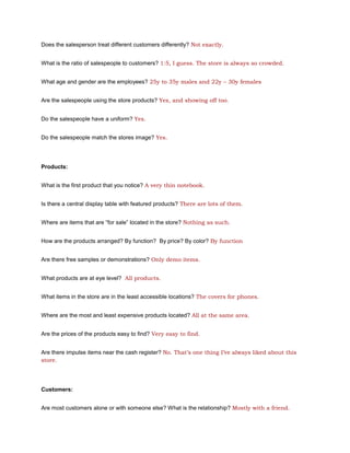 Does the salesperson treat different customers differently? Not exactly.


What is the ratio of salespeople to customers? 1:5, I guess. The store is always so crowded.


What age and gender are the employees? 25y to 35y males and 22y – 30y females


Are the salespeople using the store products? Yes, and showing off too.


Do the salespeople have a uniform? Yes.


Do the salespeople match the stores image? Yes.




Products:


What is the first product that you notice? A very thin notebook.


Is there a central display table with featured products? There are lots of them.


Where are items that are “for sale” located in the store? Nothing as such.


How are the products arranged? By function? By price? By color? By function


Are there free samples or demonstrations? Only demo items.


What products are at eye level? All products.


What items in the store are in the least accessible locations? The covers for phones.


Where are the most and least expensive products located? All at the same area.


Are the prices of the products easy to find? Very easy to find.


Are there impulse items near the cash register? No. That’s one thing I’ve always liked about this
store.




Customers:


Are most customers alone or with someone else? What is the relationship? Mostly with a friend.
 