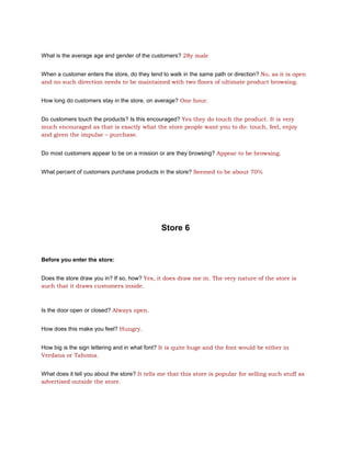 What is the average age and gender of the customers? 28y male


When a customer enters the store, do they tend to walk in the same path or direction? No, as it is open
and no such direction needs to be maintained with two floors of ultimate product browsing.


How long do customers stay in the store, on average? One hour.


Do customers touch the products? Is this encouraged? Yes they do touch the product. It is very
much encouraged as that is exactly what the store people want you to do: touch, feel, enjoy
and given the impulse – purchase.


Do most customers appear to be on a mission or are they browsing? Appear to be browsing.


What percent of customers purchase products in the store? Seemed to be about 70%




                                               Store 6


Before you enter the store:


Does the store draw you in? If so, how? Yes, it does draw me in. The very nature of the store is
such that it draws customers inside.



Is the door open or closed? Always open.


How does this make you feel? Hungry.


How big is the sign lettering and in what font? It is quite huge and the font would be either in
Verdana or Tahoma.


What does it tell you about the store? It tells me that this store is popular for selling such stuff as
advertised outside the store.
 