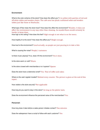 Environment:


What is the color scheme of the store? How does this affect you? It is yellow with patches of red and
off white tables and wooden chairs. The café area has plush cushioned sofas and wooden
tables just like those at Starbucks.


What type of floor does the store have? How does this affect the environment? Wooden. It does not
affect the environment in any way other than cleaning. As wooded floors would certainly be
harder to keep clean.
How high is the ceiling? How does this feel? High enough to see what is on the menu.


How brightly lit is the store? How does this affect you? Bright enough.


How loud is the environment? Loud actually, as people are just pouring in to take a bite.


What is causing the noise? People/ customers


Is there music playing? If so, does it fit the environment? Yes it does.


Is the store warm or cold? Warm


Is the store crowed with merchandise or is it sparse? Sparse


Does the store have a distinctive smell? Yes. That of coffee and cakes


Where is the cash register located? Behind every counter. The picture is given at the end of this
report.


How visible is the store security? Not applicable


How long do you want to stay in this store? As long as the platter lasts.


Does the environment influence the perceived value of the merchandise? Yes.



Personnel:


How long does it take before a sales person initiates contact? Two minutes


Does the salesperson have a script to follow with each customer? Yes
 