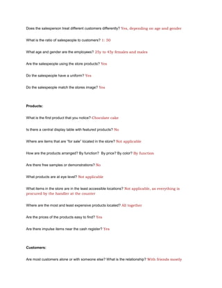 Does the salesperson treat different customers differently? Yes, depending on age and gender


What is the ratio of salespeople to customers? 1: 50


What age and gender are the employees? 25y to 45y females and males


Are the salespeople using the store products? Yes


Do the salespeople have a uniform? Yes


Do the salespeople match the stores image? Yes




Products:


What is the first product that you notice? Chocolate cake


Is there a central display table with featured products? No


Where are items that are “for sale” located in the store? Not applicable


How are the products arranged? By function? By price? By color? By function


Are there free samples or demonstrations? No


What products are at eye level? Not applicable


What items in the store are in the least accessible locations? Not applicable, as everything is
procured by the handler at the counter


Where are the most and least expensive products located? All together


Are the prices of the products easy to find? Yes


Are there impulse items near the cash register? Yes




Customers:


Are most customers alone or with someone else? What is the relationship? With friends mostly
 