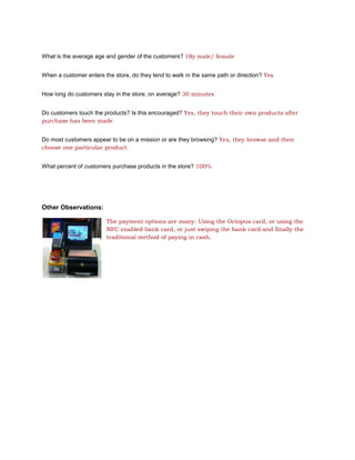 What is the average age and gender of the customers? 18y male/ female


When a customer enters the store, do they tend to walk in the same path or direction? Yes


How long do customers stay in the store, on average? 30 minutes


Do customers touch the products? Is this encouraged? Yes, they touch their own products after
purchase has been made


Do most customers appear to be on a mission or are they browsing? Yes, they browse and then
choose one particular product.


What percent of customers purchase products in the store? 100%




Other Observations:

                        The payment options are many: Using the Octopus card, or using the
                        NFC enabled bank card, or just swiping the bank card and finally the
                        traditional method of paying in cash.
 