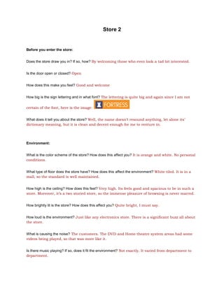 Store 2


Before you enter the store:


Does the store draw you in? If so, how? By welcoming those who even look a tad bit interested.


Is the door open or closed? Open


How does this make you feel? Good and welcome


How big is the sign lettering and in what font? The lettering is quite big and again since I am not

certain of the font, here is the image:


What does it tell you about the store? Well, the name doesn’t resound anything, let alone its’
dictionary meaning, but it is clean and decent enough for me to venture in.




Environment:


What is the color scheme of the store? How does this affect you? It is orange and white. No personal
conditions.


What type of floor does the store have? How does this affect the environment? White tiled. It is in a
mall, so the standard is well maintained.


How high is the ceiling? How does this feel? Very high. Its feels good and spacious to be in such a
store. Moreover, it’s a two storied store, so the immense pleasure of browsing is never marred.


How brightly lit is the store? How does this affect you? Quite bright, I must say.


How loud is the environment? Just like any electronics store. There is a significant buzz all about
the store.


What is causing the noise? The customers. The DVD and Home theatre system areas had some
videos being played, so that was more like it.


Is there music playing? If so, does it fit the environment? Not exactly. It varied from department to
department.
 