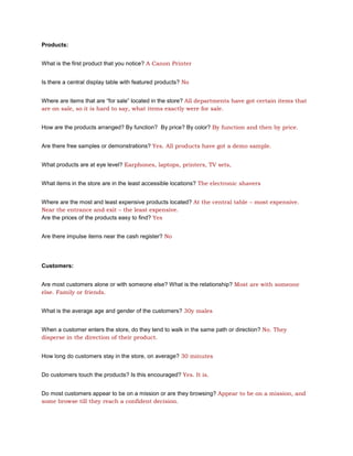 Products:


What is the first product that you notice? A Canon Printer


Is there a central display table with featured products? No


Where are items that are “for sale” located in the store? All departments have got certain items that
are on sale, so it is hard to say, what items exactly were for sale.


How are the products arranged? By function? By price? By color? By function and then by price.


Are there free samples or demonstrations? Yes. All products have got a demo sample.


What products are at eye level? Earphones, laptops, printers, TV sets,


What items in the store are in the least accessible locations? The electronic shavers


Where are the most and least expensive products located? At the central table – most expensive.
Near the entrance and exit – the least expensive.
Are the prices of the products easy to find? Yes


Are there impulse items near the cash register? No




Customers:


Are most customers alone or with someone else? What is the relationship? Most are with someone
else. Family or friends.


What is the average age and gender of the customers? 30y males


When a customer enters the store, do they tend to walk in the same path or direction? No. They
disperse in the direction of their product.


How long do customers stay in the store, on average? 30 minutes


Do customers touch the products? Is this encouraged? Yes. It is.


Do most customers appear to be on a mission or are they browsing? Appear to be on a mission, and
some browse till they reach a confident decision.
 