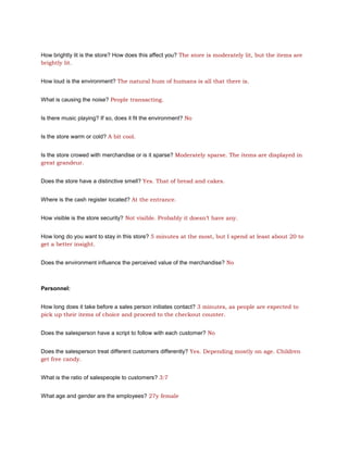 How brightly lit is the store? How does this affect you? The store is moderately lit, but the items are
brightly lit.


How loud is the environment? The natural hum of humans is all that there is.


What is causing the noise? People transacting.


Is there music playing? If so, does it fit the environment? No


Is the store warm or cold? A bit cool.


Is the store crowed with merchandise or is it sparse? Moderately sparse. The items are displayed in
great grandeur.


Does the store have a distinctive smell? Yes. That of bread and cakes.


Where is the cash register located? At the entrance.


How visible is the store security? Not visible. Probably it doesn’t have any.


How long do you want to stay in this store? 5 minutes at the most, but I spend at least about 20 to
get a better insight.


Does the environment influence the perceived value of the merchandise? No



Personnel:


How long does it take before a sales person initiates contact? 3 minutes, as people are expected to
pick up their items of choice and proceed to the checkout counter.


Does the salesperson have a script to follow with each customer? No


Does the salesperson treat different customers differently? Yes. Depending mostly on age. Children
get free candy.


What is the ratio of salespeople to customers? 3:7


What age and gender are the employees? 27y female
 
