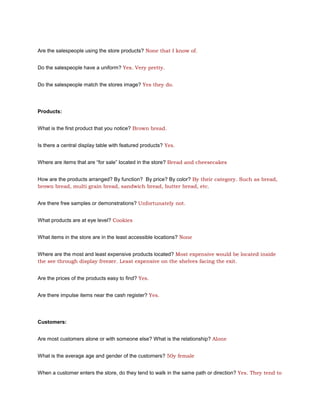 Are the salespeople using the store products? None that I know of.


Do the salespeople have a uniform? Yes. Very pretty.


Do the salespeople match the stores image? Yes they do.




Products:


What is the first product that you notice? Brown bread.


Is there a central display table with featured products? Yes.


Where are items that are “for sale” located in the store? Bread and cheesecakes


How are the products arranged? By function? By price? By color? By their category. Such as bread,
brown bread, multi grain bread, sandwich bread, butter bread, etc.


Are there free samples or demonstrations? Unfortunately not.


What products are at eye level? Cookies


What items in the store are in the least accessible locations? None


Where are the most and least expensive products located? Most expensive would be located inside
the see through display freezer. Least expensive on the shelves facing the exit.


Are the prices of the products easy to find? Yes.


Are there impulse items near the cash register? Yes.




Customers:


Are most customers alone or with someone else? What is the relationship? Alone


What is the average age and gender of the customers? 50y female


When a customer enters the store, do they tend to walk in the same path or direction? Yes. They tend to
 