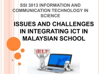 SSI 3013 INFORMATION AND
COMMUNICATION TECHNOLOGY IN
            SCIENCE

ISSUES AND CHALLENGES
  IN INTEGRATING ICT IN
   MALAYSIAN SCHOOL
 