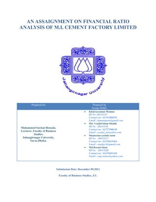AN ASSAIGNMENT ON FINANCIAL RATIO
ANALYSIS OF M.I. CEMENT FACTORY LIMITED




        Prepared for                                         Prepared by
                                                             Group DOEL
                                                          Khairuzzaman Mamun
                                                          ID No :20113137
                                                          Contact no : 01761808592
                                                          Email : kpmmamun@gmail.com
                                                          Md. Yeadul Islam Shaikh
                                                          ID No :20113118
Mohammed Sawkat Hossain.
                                                          Contact no : 01727980638
Lecturer, Faculty of Business                             Email : yeadul_ju@yahoo.com
          Studies,                                        Shameema yesmin sume
 Jahangirnagar University,                                ID No :20113117
       Savar,Dhaka.                                       Contact no : 01918615964
                                                          Email : sumiju34@gmail.com
                                                          Md.Razaul islam
                                                          ID No :20113220
                                                          Contact no : 01670683420
                                                          Email : engr.minar@yahoo.com




                                Submission Date: December 09,2011

                                 Faculty of Business Studies, J.U.
 