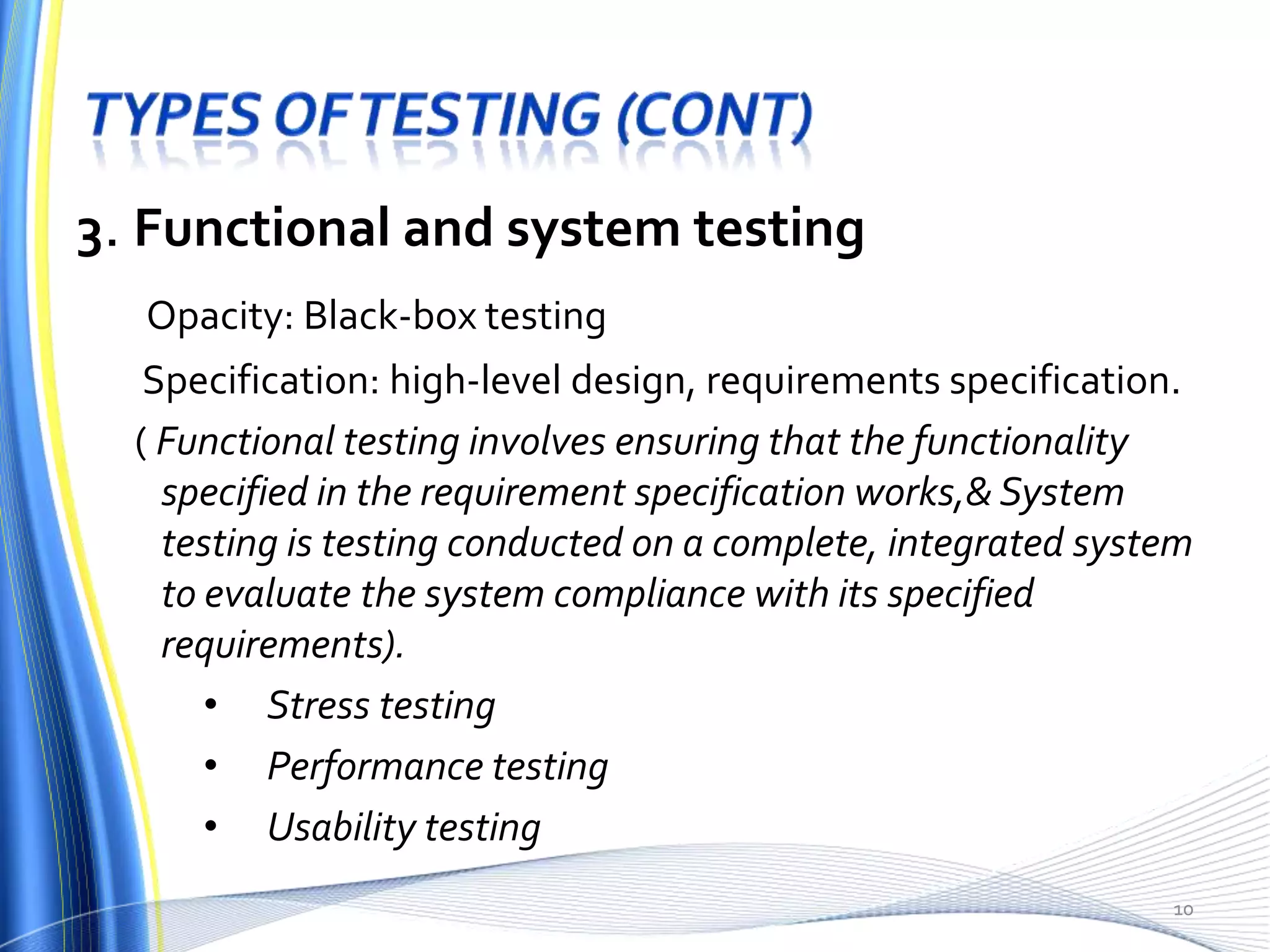 3. Functional and system testing
  Opacity: Black-box testing
   Specification: high-level design, requirements specification.
  ( Functional testing involves ensuring that the functionality
    specified in the requirement specification works,& System
    testing is testing conducted on a complete, integrated system
    to evaluate the system compliance with its specified
    requirements).
       • Stress testing
       • Performance testing
       • Usability testing
                                                               10
 