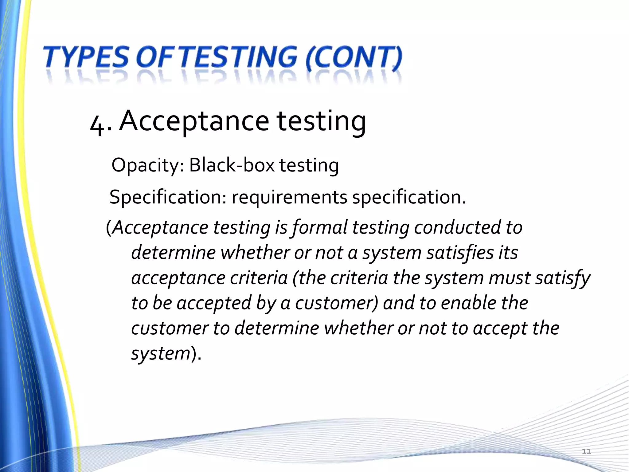 4. Acceptance testing
 Opacity: Black-box testing
  Specification: requirements specification.
 (Acceptance testing is formal testing conducted to
    determine whether or not a system satisfies its
    acceptance criteria (the criteria the system must satisfy
    to be accepted by a customer) and to enable the
    customer to determine whether or not to accept the
    system).



                                                           11
 