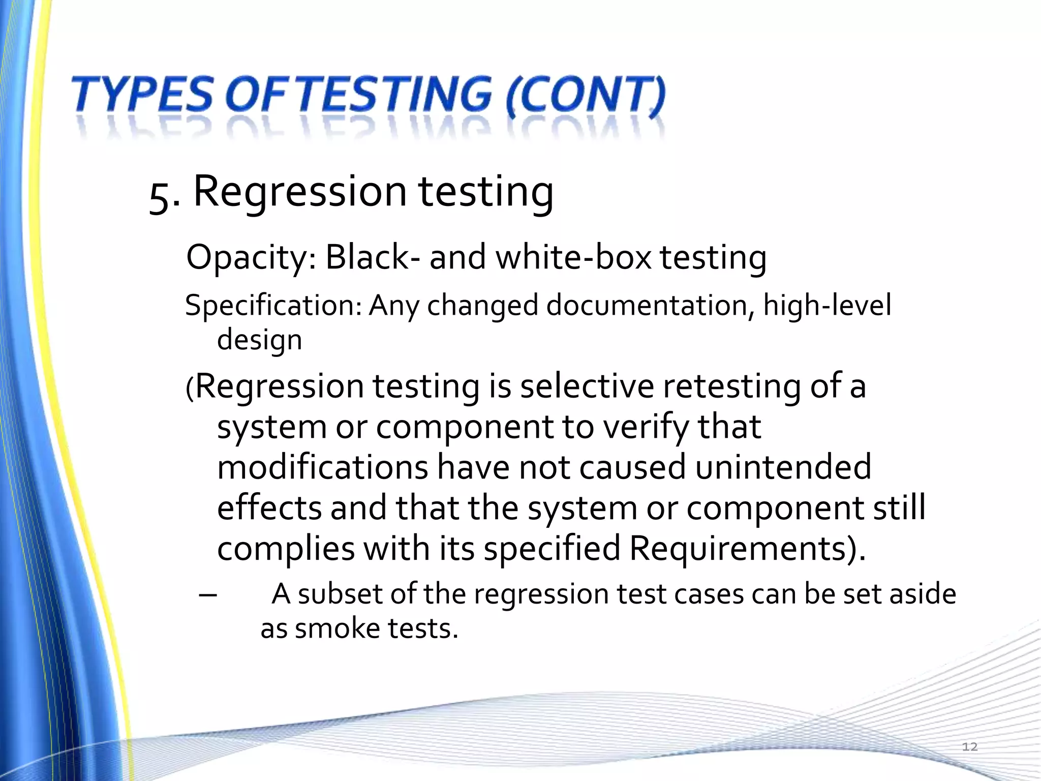 5. Regression testing
 Opacity: Black- and white-box testing
 Specification: Any changed documentation, high-level
   design
 (Regression testing is selective retesting of a
   system or component to verify that
   modifications have not caused unintended
   effects and that the system or component still
   complies with its specified Requirements).
  –    A subset of the regression test cases can be set aside
      as smoke tests.


                                                                12
 