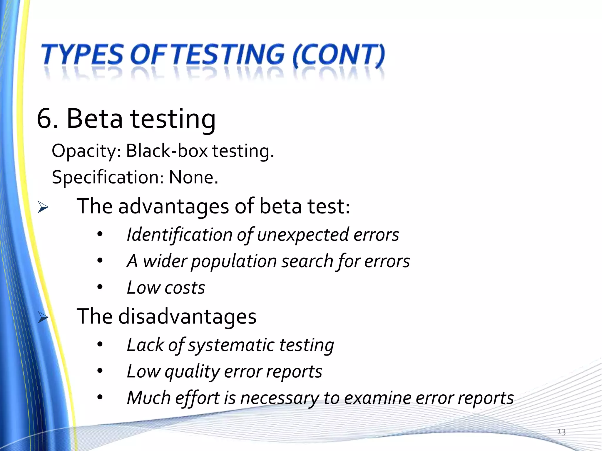 6. Beta testing
    Opacity: Black-box testing.
    Specification: None.
      The advantages of beta test:
         •   Identification of unexpected errors
         •   A wider population search for errors
         •   Low costs
      The disadvantages
         •   Lack of systematic testing
         •   Low quality error reports
         •   Much effort is necessary to examine error reports
                                                                 13
 