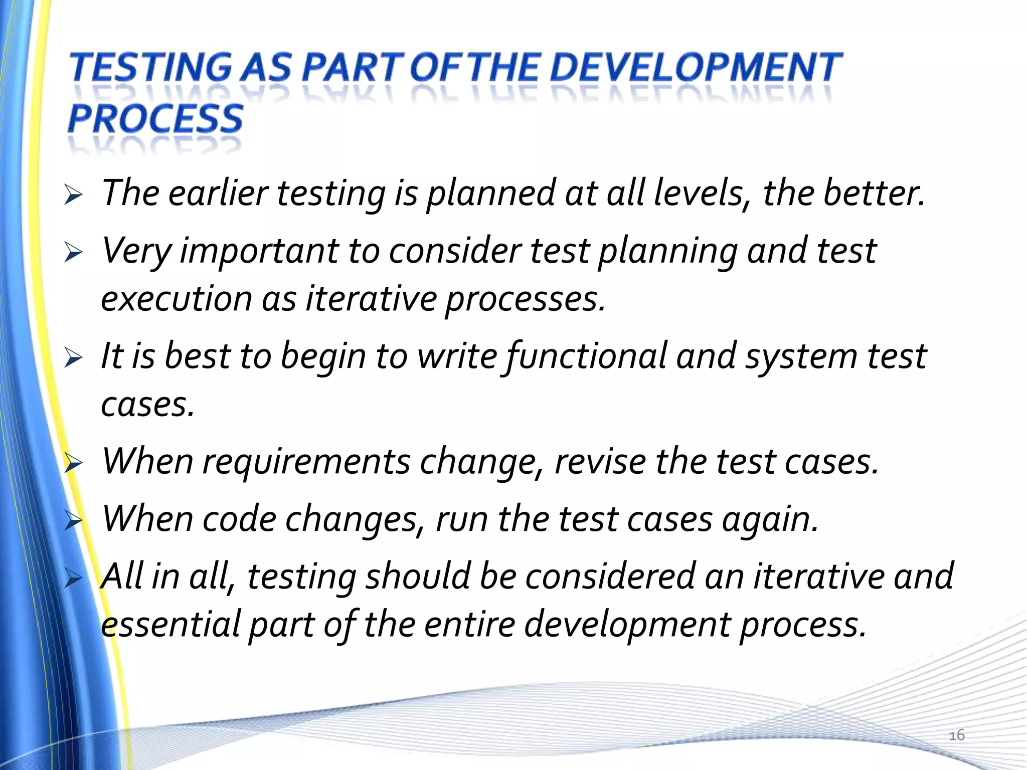    The earlier testing is planned at all levels, the better.
   Very important to consider test planning and test
    execution as iterative processes.
   It is best to begin to write functional and system test
    cases.
   When requirements change, revise the test cases.
   When code changes, run the test cases again.
   All in all, testing should be considered an iterative and
    essential part of the entire development process.

                                                            16
 