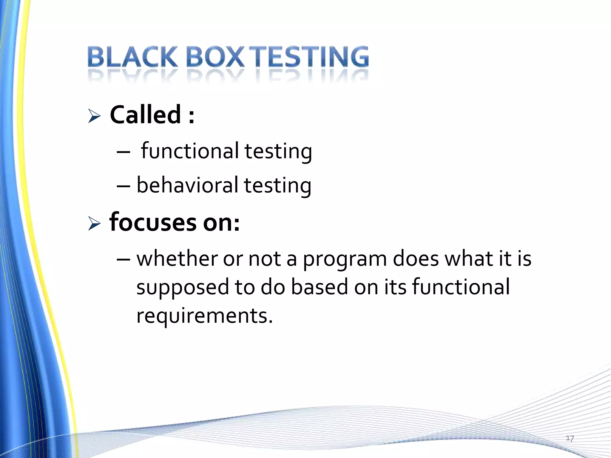    Called :
    – functional testing
    – behavioral testing
   focuses on:
    – whether or not a program does what it is
      supposed to do based on its functional
      requirements.



                                                 17
 