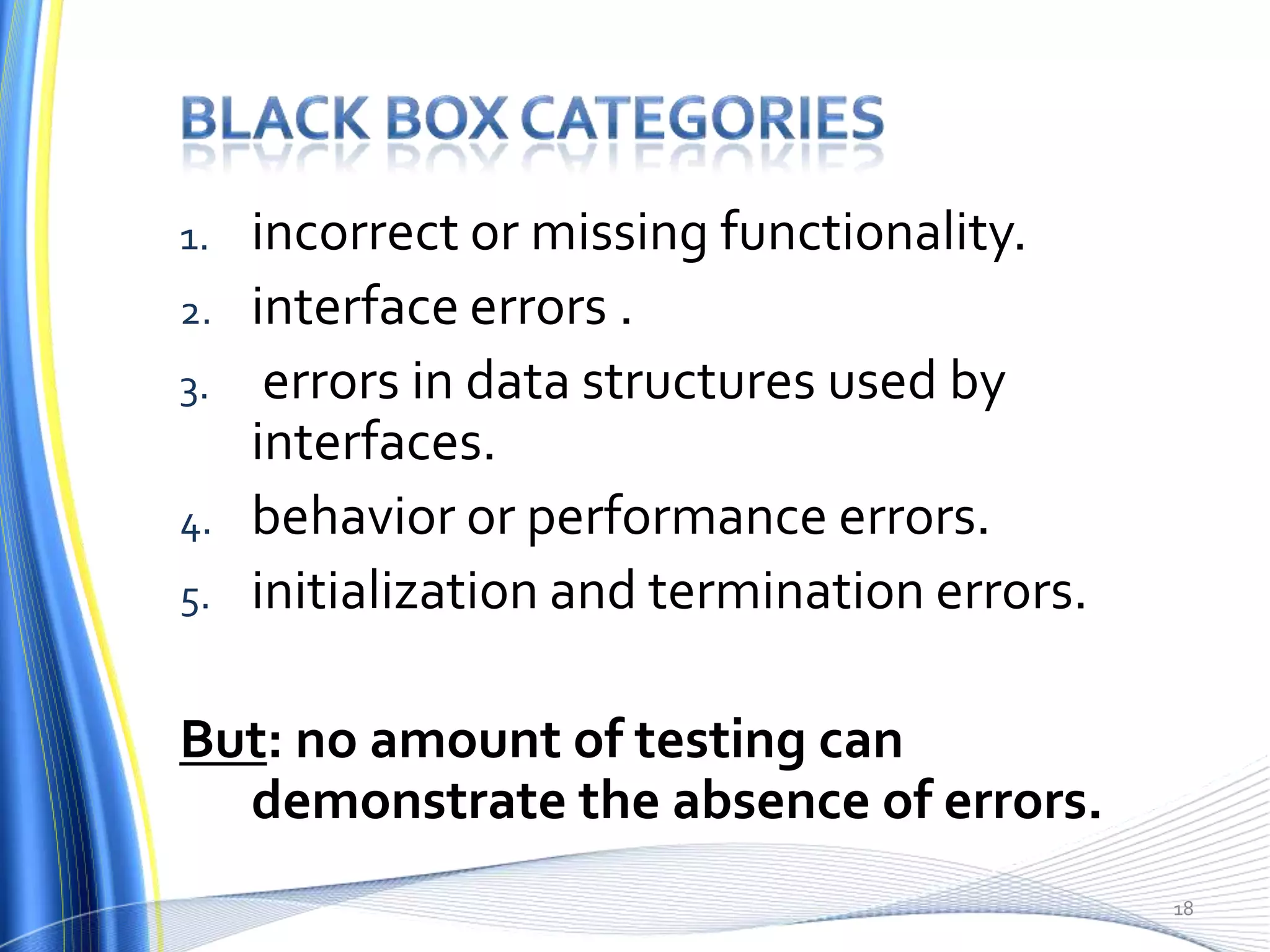 1.   incorrect or missing functionality.
2.   interface errors .
3.    errors in data structures used by
     interfaces.
4.   behavior or performance errors.
5.   initialization and termination errors.

But: no amount of testing can
  demonstrate the absence of errors.
                                              18
 