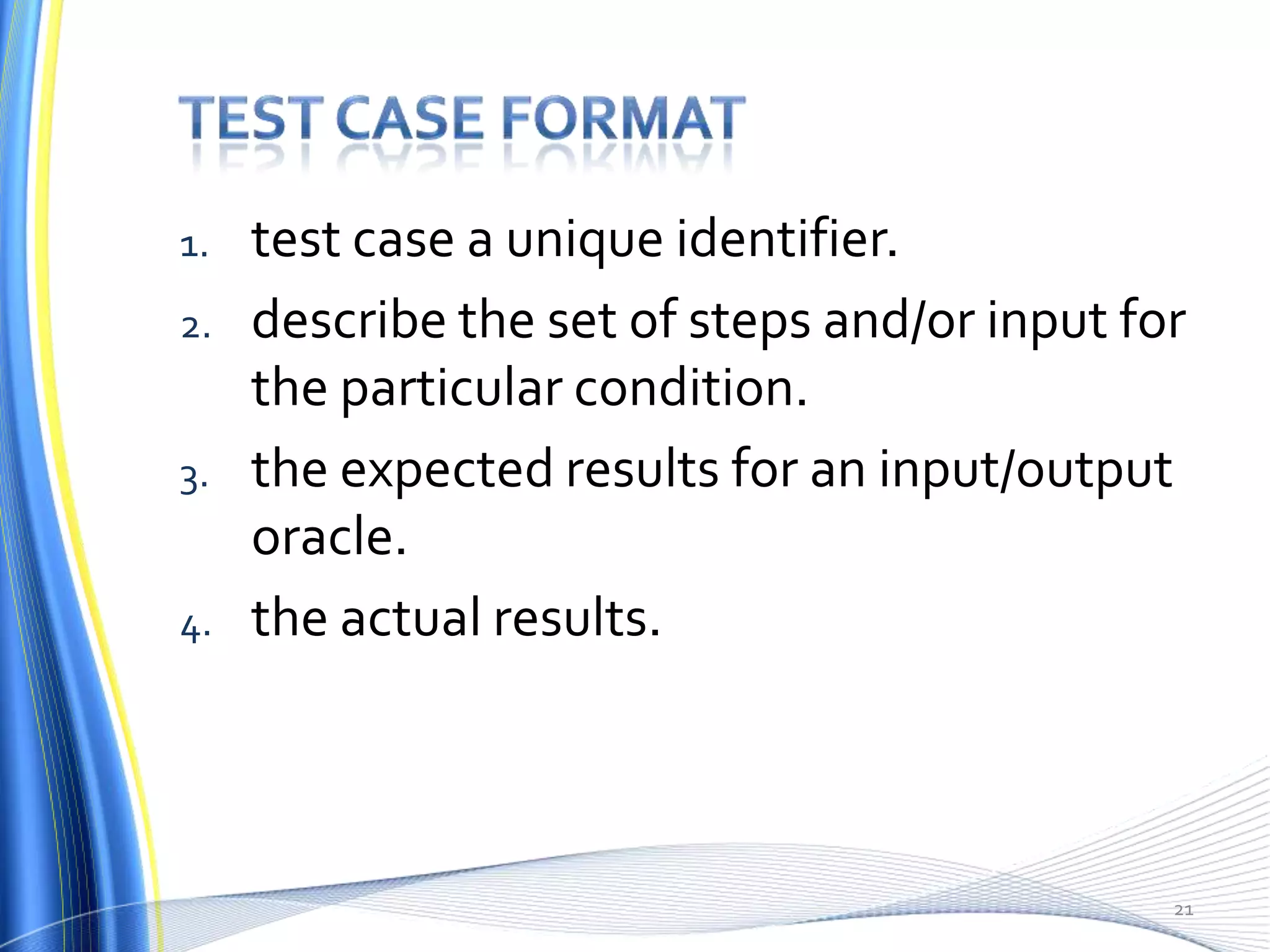 1.   test case a unique identifier.
2.   describe the set of steps and/or input for
     the particular condition.
3.   the expected results for an input/output
     oracle.
4.   the actual results.



                                              21
 