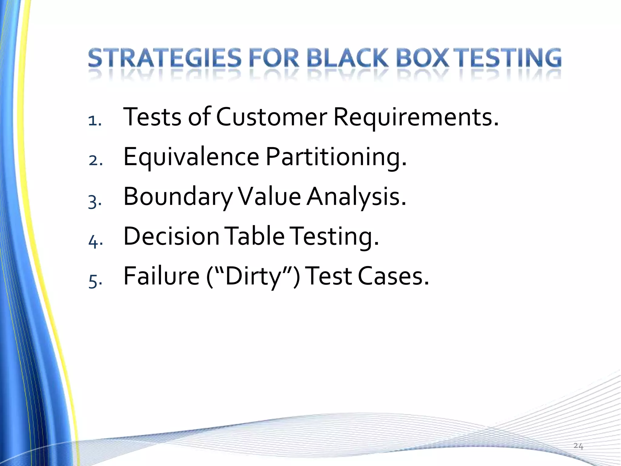 1.   Tests of Customer Requirements.
2.   Equivalence Partitioning.
3.   Boundary Value Analysis.
4.   Decision Table Testing.
5.   Failure (“Dirty”) Test Cases.




                                       24
 