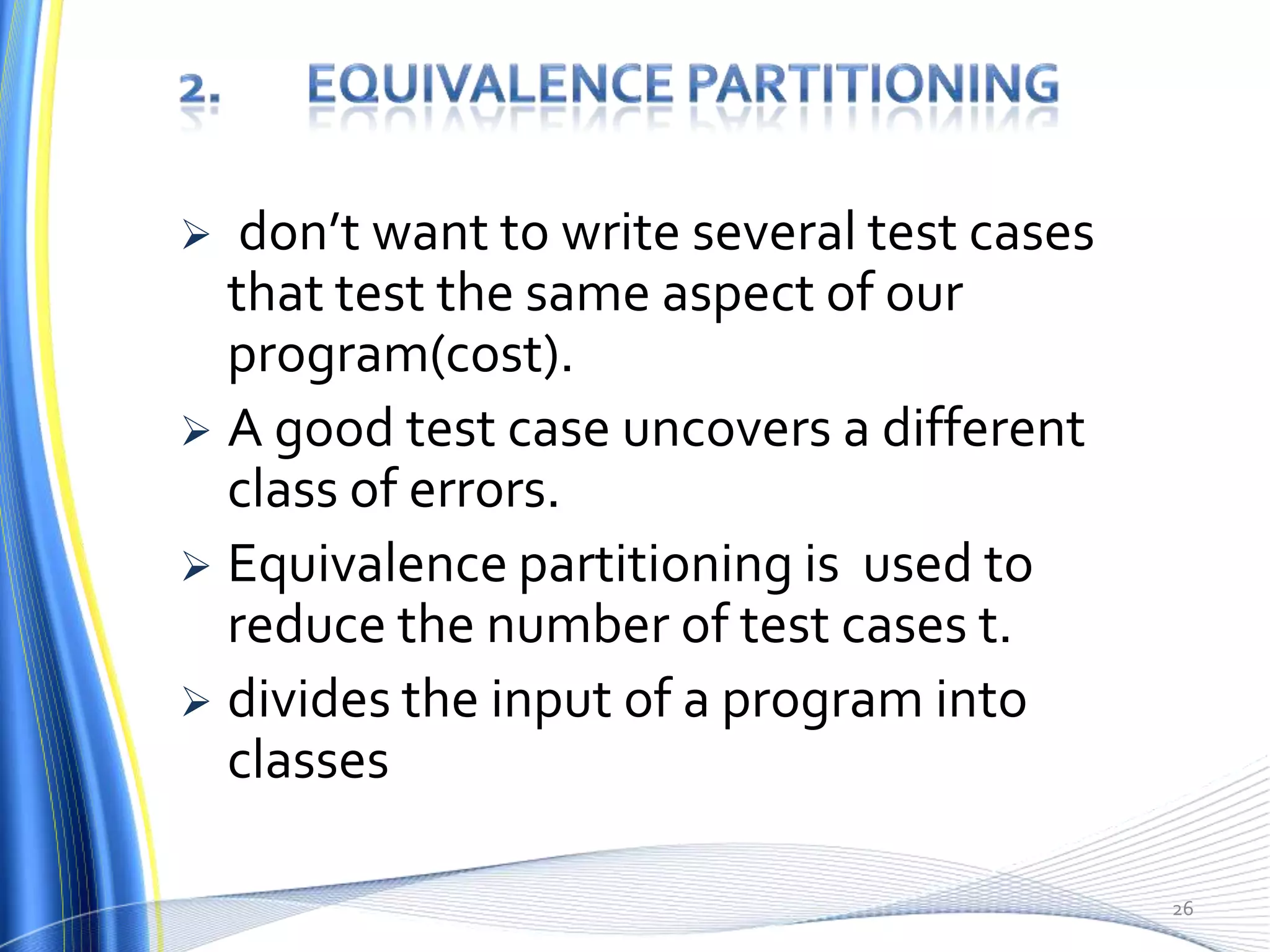   don’t want to write several test cases
  that test the same aspect of our
  program(cost).
 A good test case uncovers a different
  class of errors.
 Equivalence partitioning is used to
  reduce the number of test cases t.
 divides the input of a program into
  classes

                                            26
 