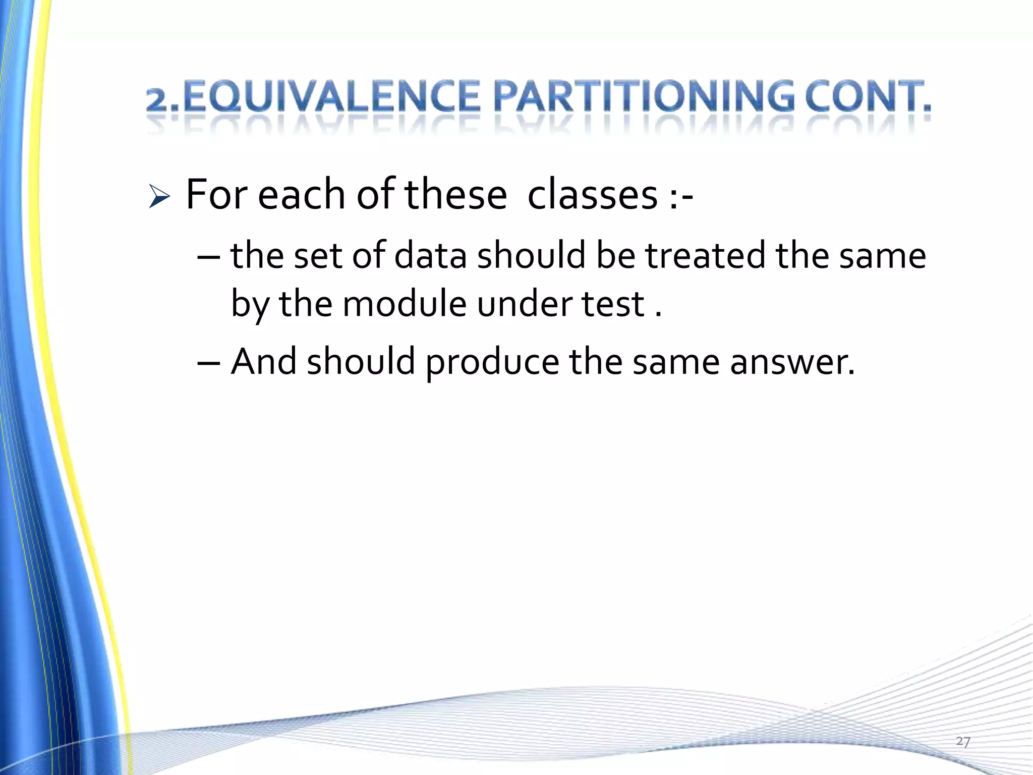    For each of these classes :-
    – the set of data should be treated the same
      by the module under test .
    – And should produce the same answer.




                                                   27
 