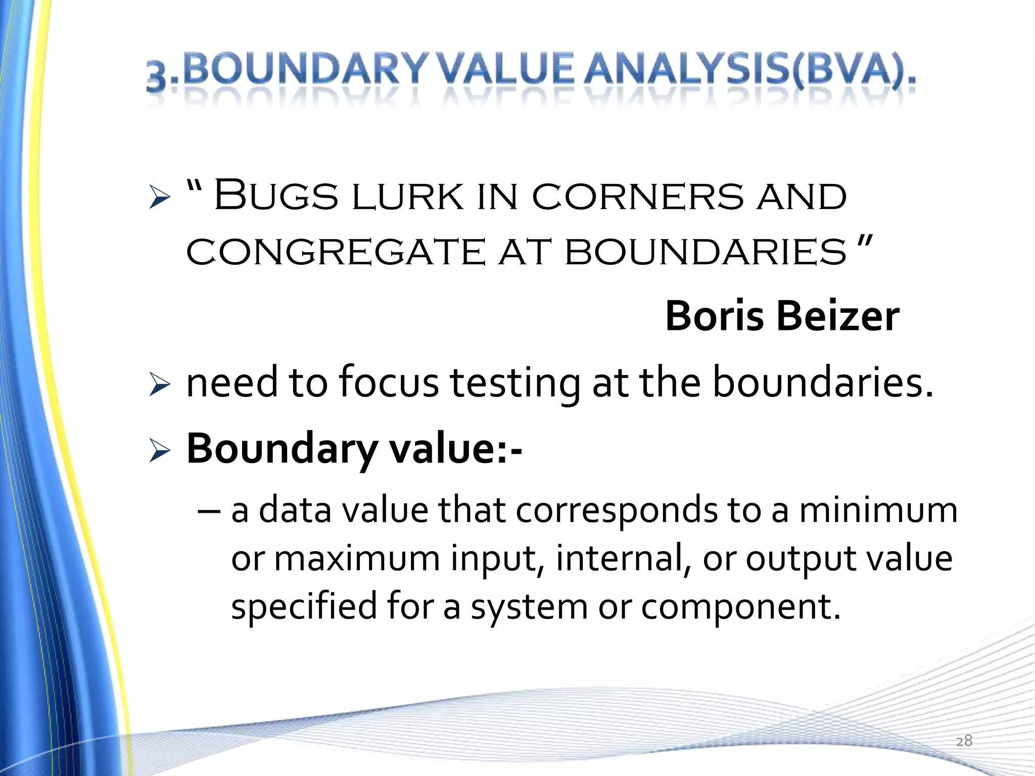  “ Bugs lurk in corners and
  congregate at boundaries ”
                            Boris Beizer
 need to focus testing at the boundaries.
 Boundary value:-
    – a data value that corresponds to a minimum
      or maximum input, internal, or output value
      specified for a system or component.


                                                28
 