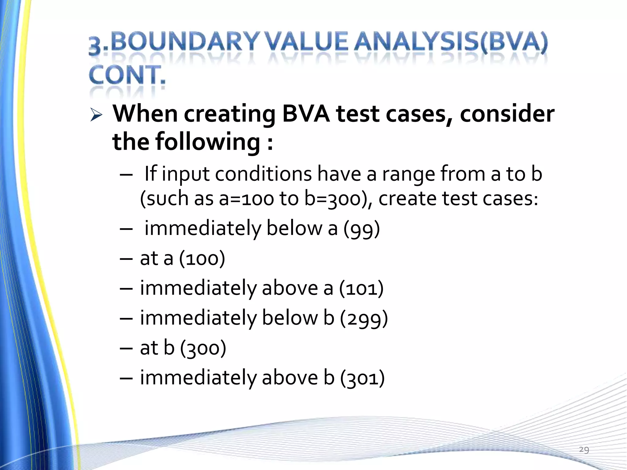    When creating BVA test cases, consider
    the following :
    – If input conditions have a range from a to b
      (such as a=100 to b=300), create test cases:
    – immediately below a (99)
    – at a (100)
    – immediately above a (101)
    – immediately below b (299)
    – at b (300)
    – immediately above b (301)

                                                     29
 