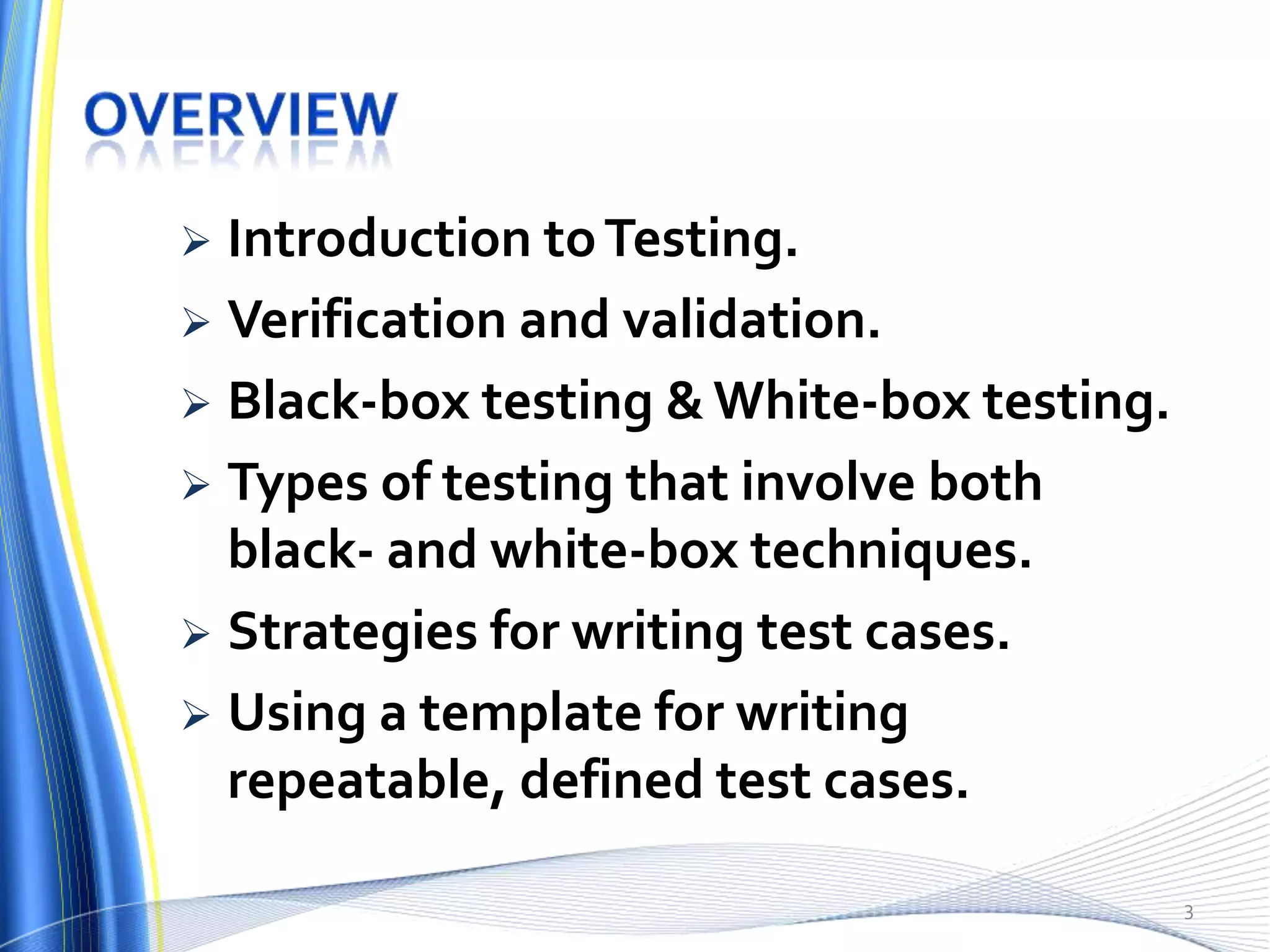  Introduction to Testing.
 Verification and validation.
 Black-box testing & White-box testing.
 Types of testing that involve both
  black- and white-box techniques.
 Strategies for writing test cases.
 Using a template for writing
  repeatable, defined test cases.

                                           3
 