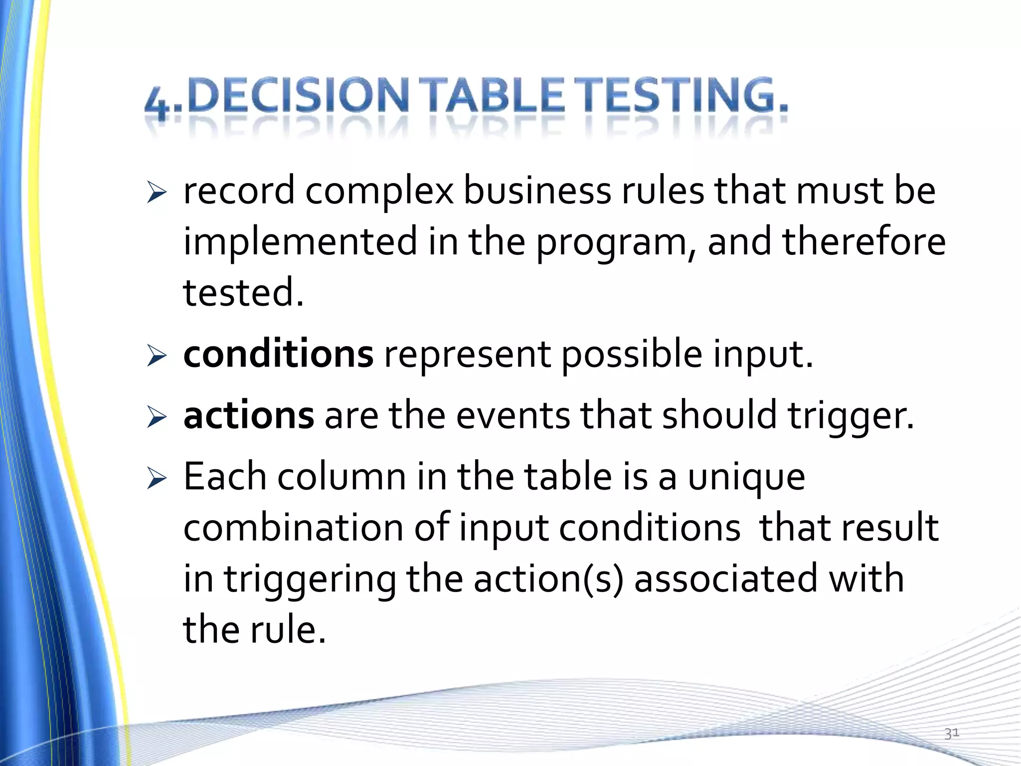    record complex business rules that must be
    implemented in the program, and therefore
    tested.
   conditions represent possible input.
   actions are the events that should trigger.
   Each column in the table is a unique
    combination of input conditions that result
    in triggering the action(s) associated with
    the rule.

                                              31
 