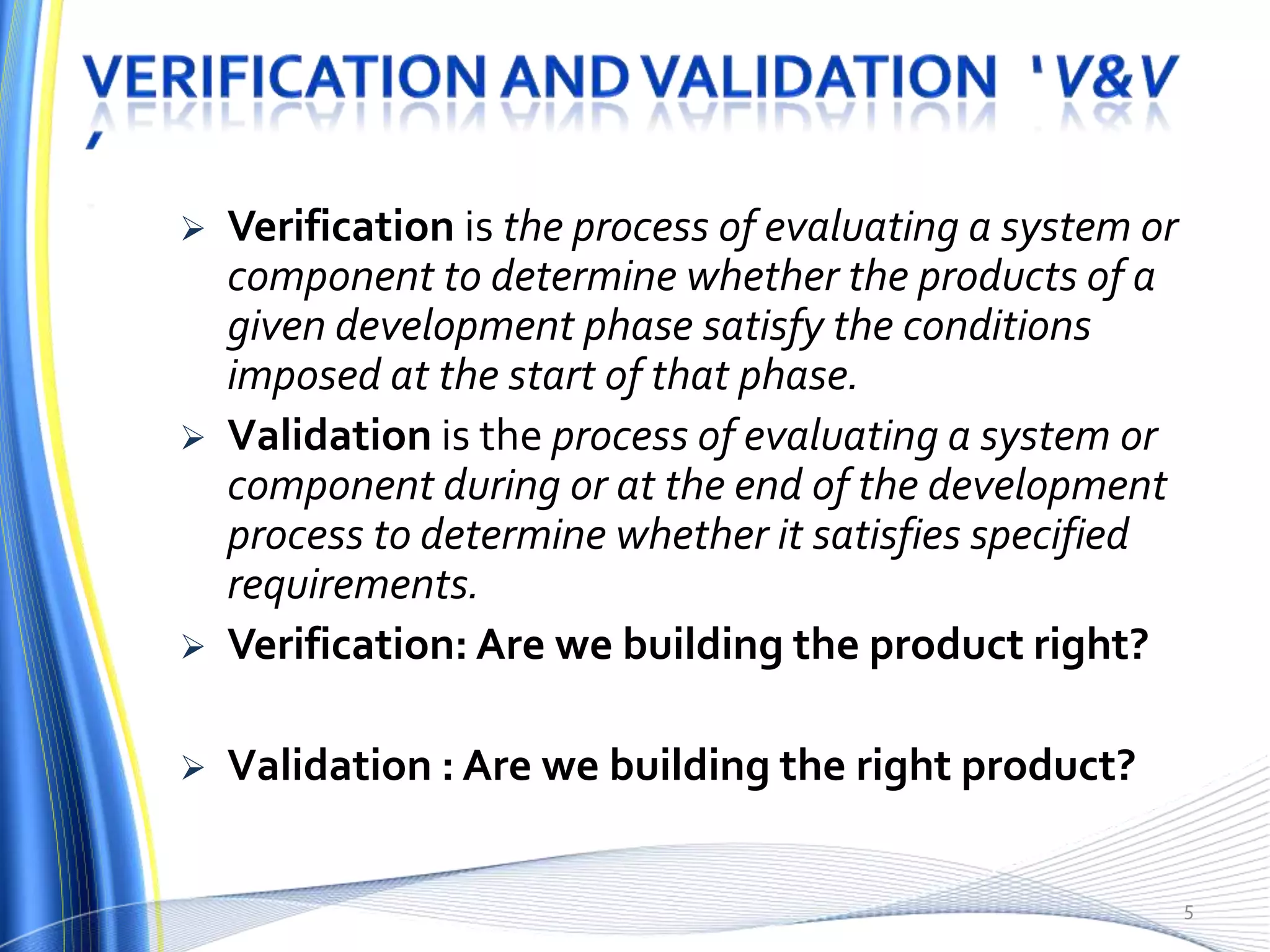    Verification is the process of evaluating a system or
    component to determine whether the products of a
    given development phase satisfy the conditions
    imposed at the start of that phase.
   Validation is the process of evaluating a system or
    component during or at the end of the development
    process to determine whether it satisfies specified
    requirements.
   Verification: Are we building the product right?

   Validation : Are we building the right product?

                                                            5
 