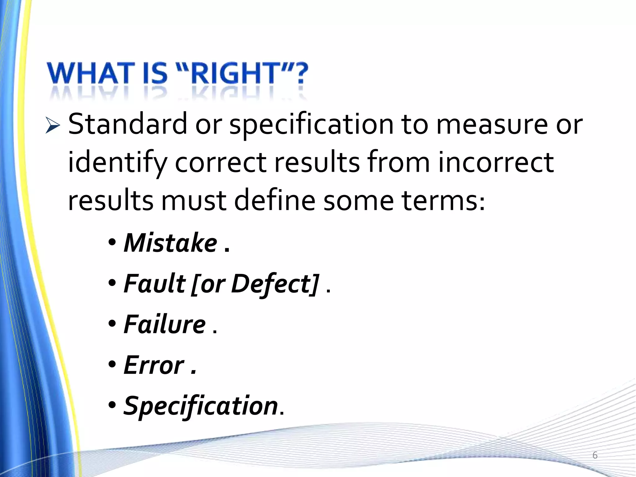  Standard or specification to measure or
 identify correct results from incorrect
 results must define some terms:
    • Mistake .
    • Fault [or Defect] .
    • Failure .
    • Error .
    • Specification.
                                            6
 