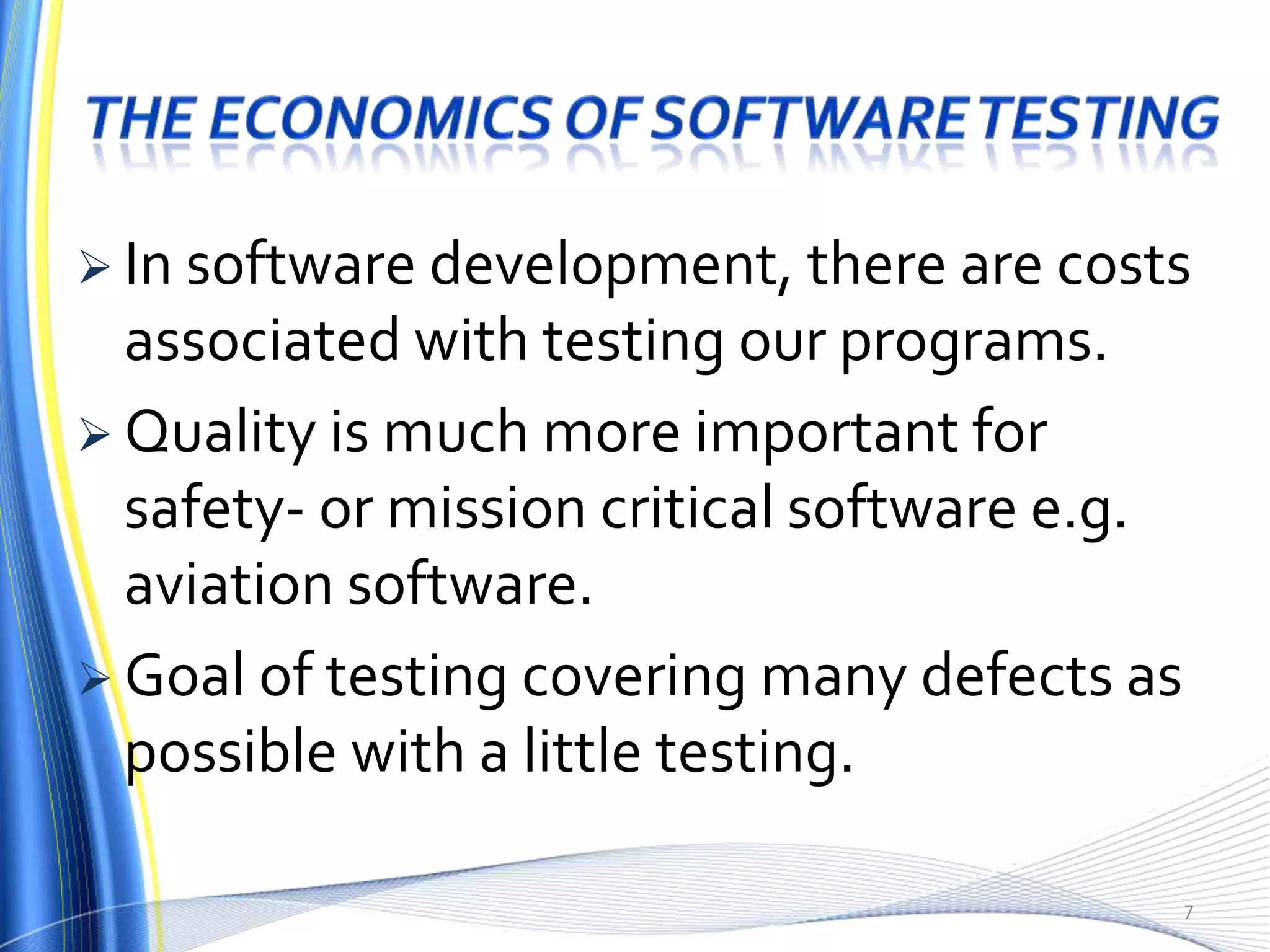  In software development, there are costs
  associated with testing our programs.
 Quality is much more important for
  safety- or mission critical software e.g.
  aviation software.
 Goal of testing covering many defects as
  possible with a little testing.

                                              7
 