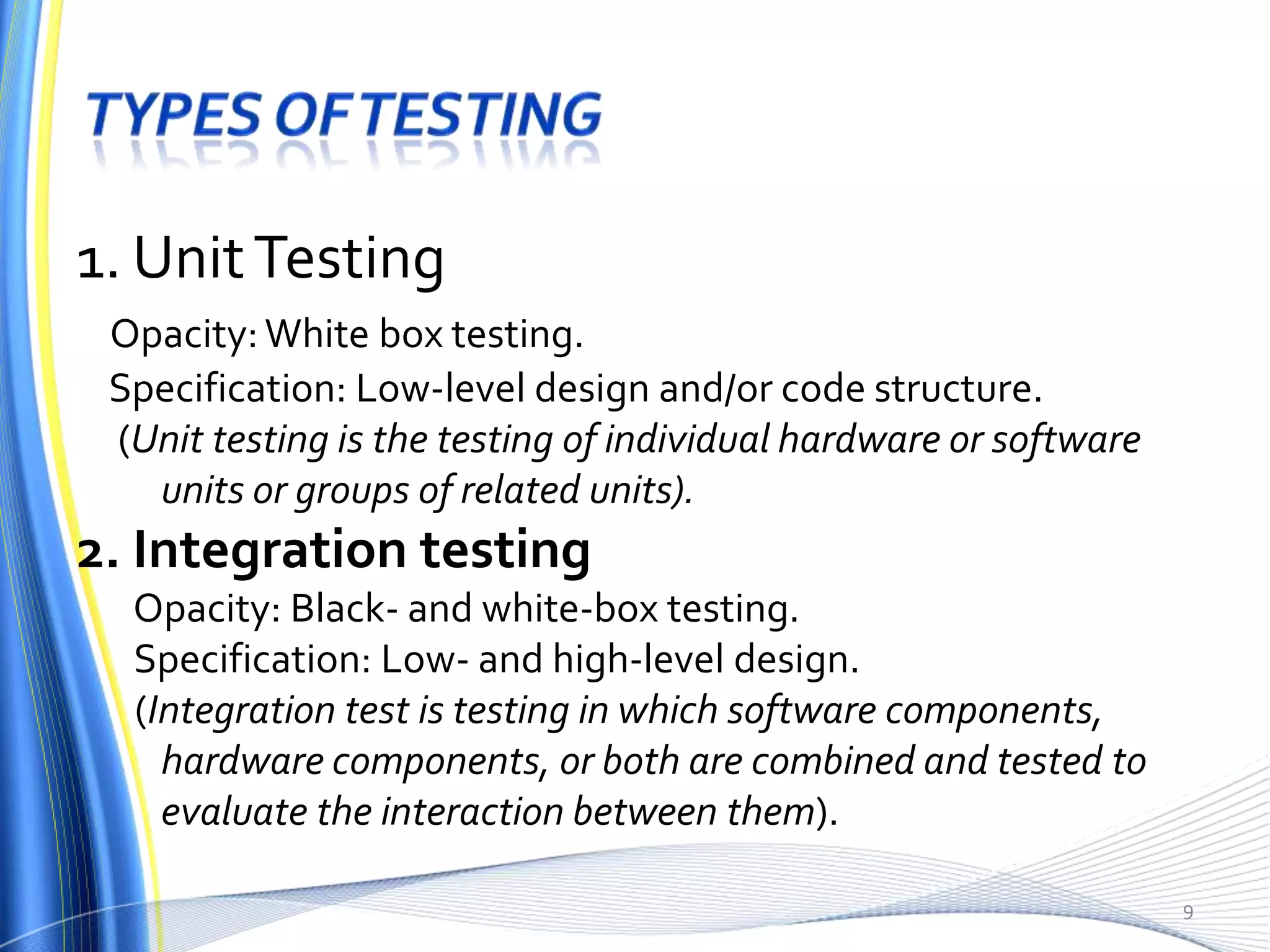 1. Unit Testing
 Opacity: White box testing.
 Specification: Low-level design and/or code structure.
 (Unit testing is the testing of individual hardware or software
   units or groups of related units).
2. Integration testing
  Opacity: Black- and white-box testing.
  Specification: Low- and high-level design.
  (Integration test is testing in which software components,
    hardware components, or both are combined and tested to
    evaluate the interaction between them).

                                                                   9
 