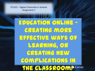 ETL523 – Digital Citizenship in Schools
Assignment 1
Education Online –
Creating more
effective ways of
learning, or
creating new
complications in
the classroom?By Laura Caesar
 