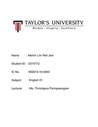Name : Melvin Lim Wei Jien
Student ID : 0315772
IC No. : 950814-10-5493
Subject : English 01
Lecturer : Ms. Thrivlojana Perinpasingam
 