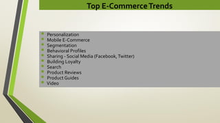 Top E-CommerceTrends
 Personalization
 Mobile E-Commerce
 Segmentation
 Behavioral Profiles
 Sharing - Social Media (Facebook,Twitter)
 Building Loyalty
 Search
 Product Reviews
 Product Guides
 Video
 