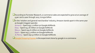 According to Forrester Research, e-commerce sales are expected to grow at an average of
9 per cent a year through 2017, to $370 billion
In the ‘retailers and general merchandise’ industry, Amazon stands apart in the same year
as Google’s biggest spender.
Amazon - Spent $55.2 million on GoogleAdWords
Ebay - Spent $42.8 million on GoogleAdWords
Macys - Spent $35.6 million on GoogleAdWords
Sears - Spent $34.3 million on GoogleAdWords
JC Penny - Spent $30.9 million onGoogleAdWords
Google Shopping Express is the experiment done by google in e-commerce
 
