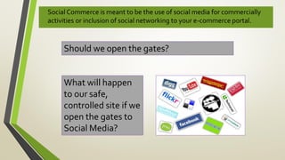 • Social Commerce is meant to be the use of social media for commercially
activities or inclusion of social networking to your e-commerce portal.
Should we open the gates?
What will happen
to our safe,
controlled site if we
open the gates to
Social Media?
 