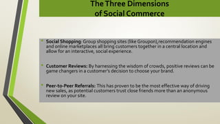 TheThree Dimensions
of Social Commerce
• Social Shopping: Group shopping sites (like Groupon),recommendation engines
and online marketplaces all bring customers together in a central location and
allow for an interactive, social experience.
• Customer Reviews: By harnessing the wisdom of crowds, positive reviews can be
game changers in a customer’s decision to choose your brand.
• Peer-to-Peer Referrals: This has proven to be the most effective way of driving
new sales, as potential customers trust close friends more than an anonymous
review on your site.
 