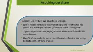 Acquiring our share
A recent IAB study of 140 advertisers showed:
• 77% of respondents said that marketing spend for affiliates had
grown and 71% expected it to grow again in the coming year.
• 19% of respondents are paying out over £100k month in affiliate
commissions
• Over ¼ of respondents spend more than 20% of online marketing
budgets on the affiliate channel
IAB Survey December 2011
 